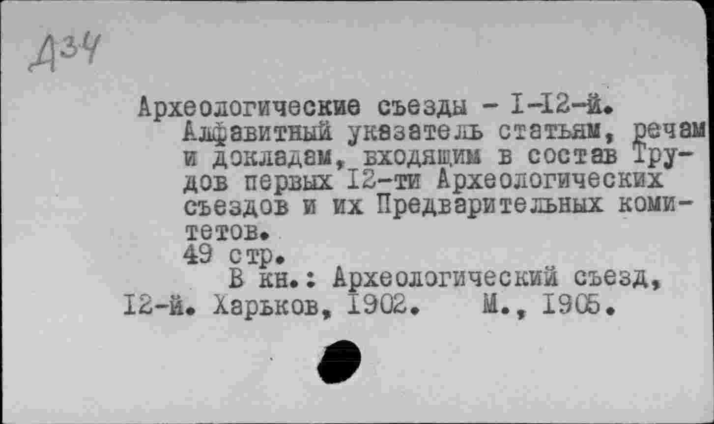 ﻿Археологические съезда - 1-І2-й.
Алфавитный указатель статьям, речам и докладам, входящим в состав Трудов первых 12-ти Археологических съездов и их Предварительных комитетов.
49 стр.
В кн.: Археологический съезд, 12-й. Харьков, 1902.	М., 1905.